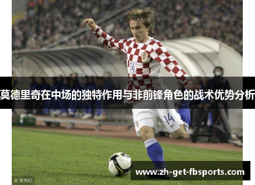 莫德里奇在中场的独特作用与非前锋角色的战术优势分析