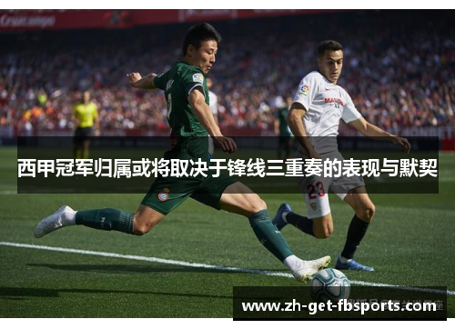 西甲冠军归属或将取决于锋线三重奏的表现与默契